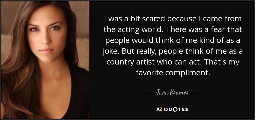 I was a bit scared because I came from the acting world. There was a fear that people would think of me kind of as a joke. But really, people think of me as a country artist who can act. That's my favorite compliment. - Jana Kramer