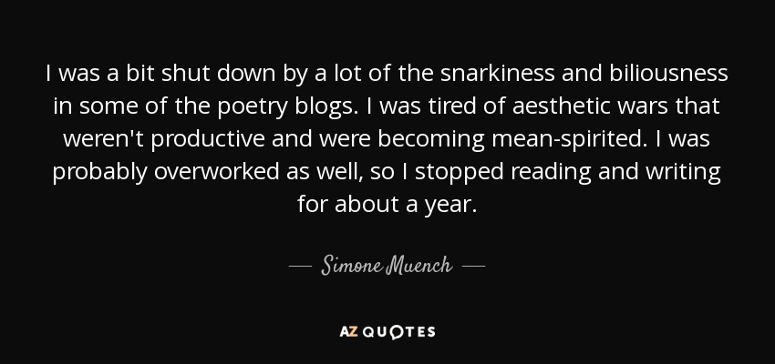 I was a bit shut down by a lot of the snarkiness and biliousness in some of the poetry blogs. I was tired of aesthetic wars that weren't productive and were becoming mean-spirited. I was probably overworked as well, so I stopped reading and writing for about a year. - Simone Muench