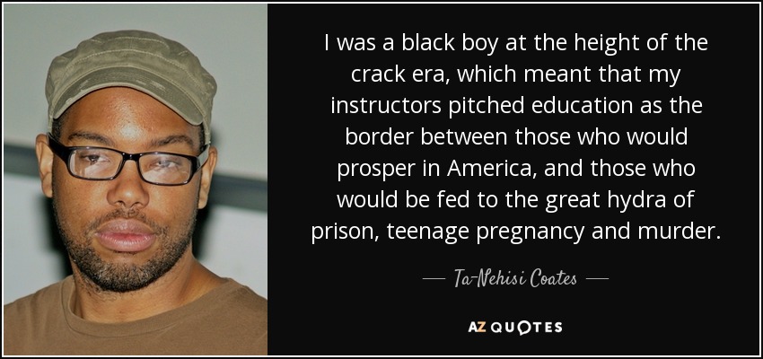 I was a black boy at the height of the crack era, which meant that my instructors pitched education as the border between those who would prosper in America, and those who would be fed to the great hydra of prison, teenage pregnancy and murder. - Ta-Nehisi Coates