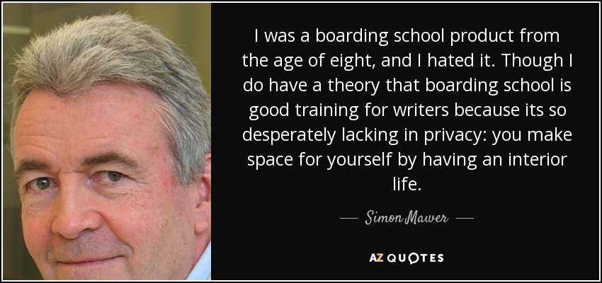 I was a boarding school product from the age of eight, and I hated it. Though I do have a theory that boarding school is good training for writers because its so desperately lacking in privacy: you make space for yourself by having an interior life. - Simon Mawer