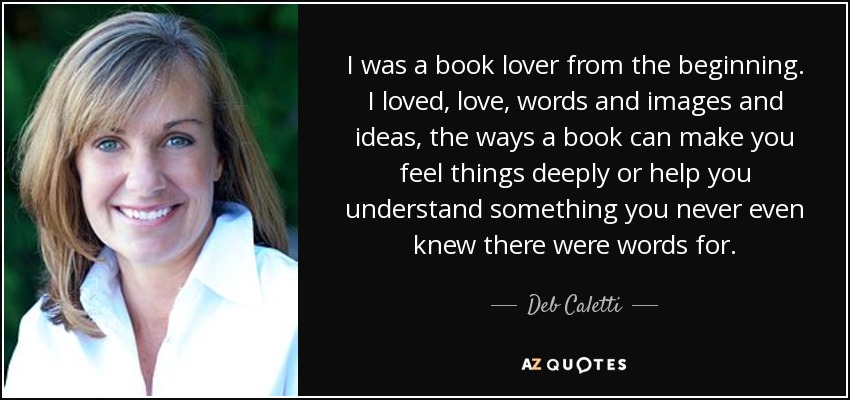 I was a book lover from the beginning. I loved, love, words and images and ideas, the ways a book can make you feel things deeply or help you understand something you never even knew there were words for. - Deb Caletti