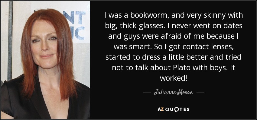 I was a bookworm, and very skinny with big, thick glasses. I never went on dates and guys were afraid of me because I was smart. So I got contact lenses, started to dress a little better and tried not to talk about Plato with boys. It worked! - Julianne Moore