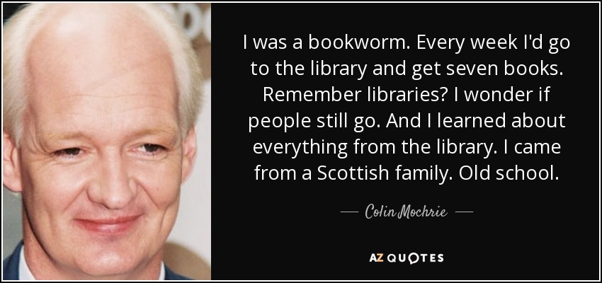 I was a bookworm. Every week I'd go to the library and get seven books. Remember libraries? I wonder if people still go. And I learned about everything from the library. I came from a Scottish family. Old school. - Colin Mochrie