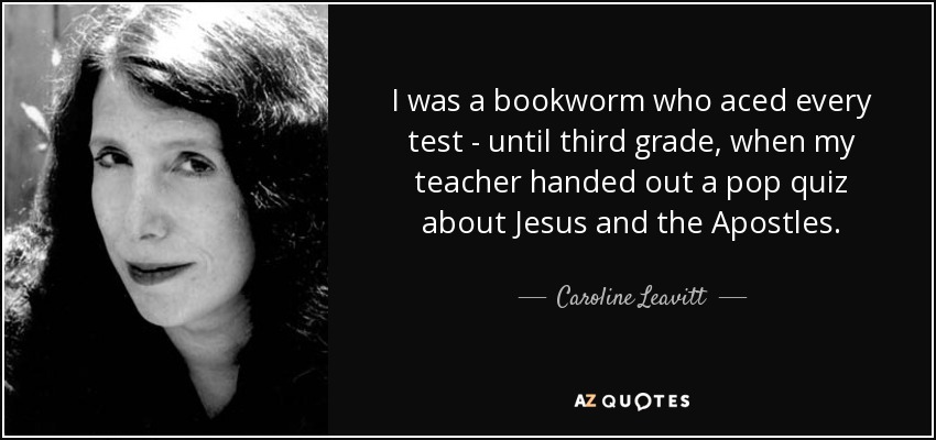 I was a bookworm who aced every test - until third grade, when my teacher handed out a pop quiz about Jesus and the Apostles. - Caroline Leavitt