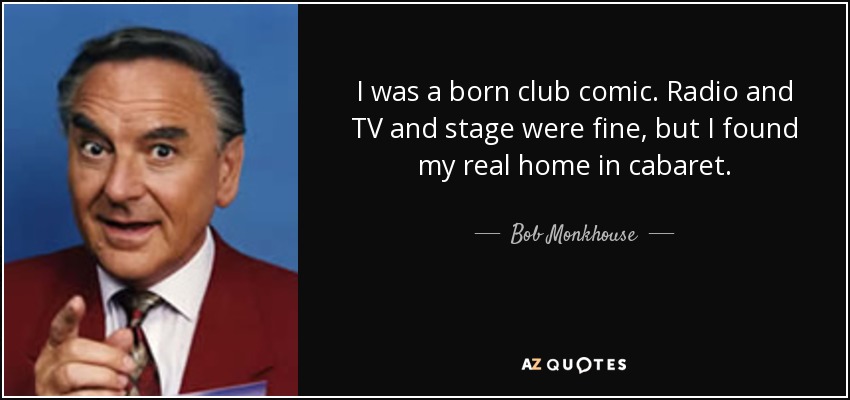 I was a born club comic. Radio and TV and stage were fine, but I found my real home in cabaret. - Bob Monkhouse