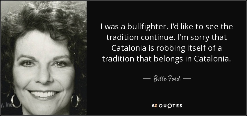 I was a bullfighter. I'd like to see the tradition continue. I'm sorry that Catalonia is robbing itself of a tradition that belongs in Catalonia. - Bette Ford