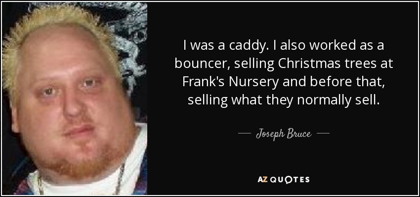 I was a caddy. I also worked as a bouncer, selling Christmas trees at Frank's Nursery and before that, selling what they normally sell. - Joseph Bruce