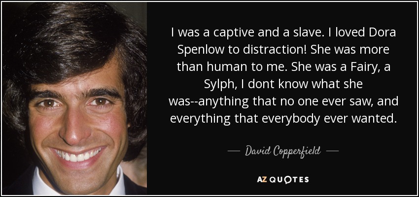 I was a captive and a slave. I loved Dora Spenlow to distraction! She was more than human to me. She was a Fairy, a Sylph, I dont know what she was--anything that no one ever saw, and everything that everybody ever wanted. - David Copperfield