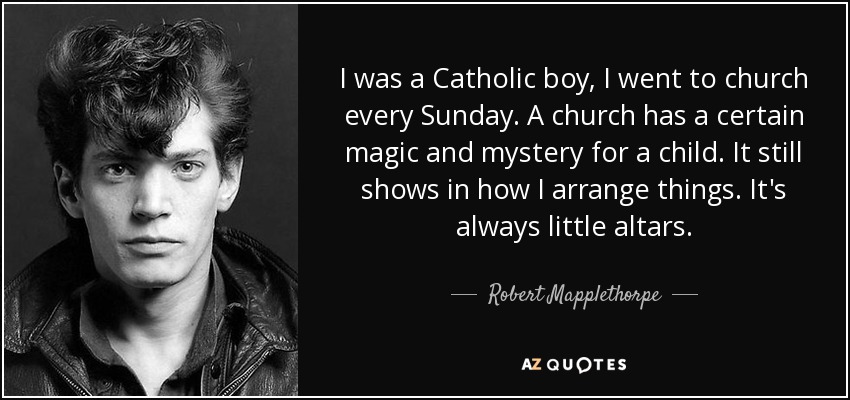 I was a Catholic boy, I went to church every Sunday. A church has a certain magic and mystery for a child. It still shows in how I arrange things. It's always little altars. - Robert Mapplethorpe