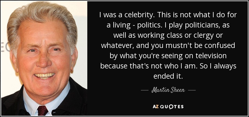 I was a celebrity. This is not what I do for a living - politics. I play politicians, as well as working class or clergy or whatever, and you mustn't be confused by what you're seeing on television because that's not who I am. So I always ended it. - Martin Sheen