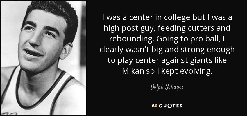I was a center in college but I was a high post guy, feeding cutters and rebounding. Going to pro ball, I clearly wasn't big and strong enough to play center against giants like Mikan so I kept evolving. - Dolph Schayes