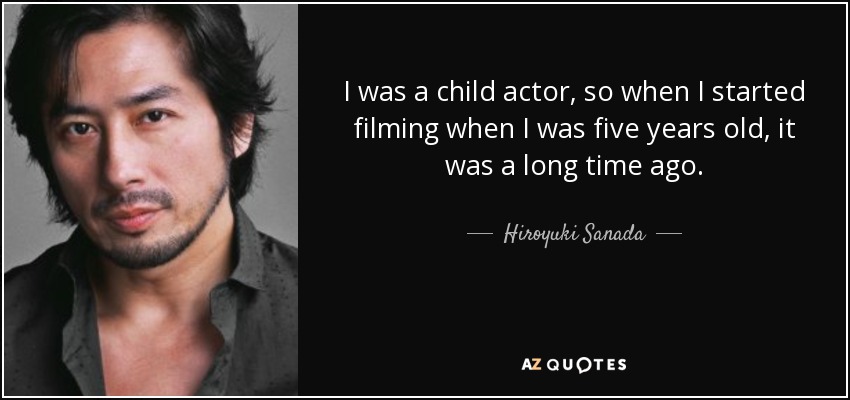 I was a child actor, so when I started filming when I was five years old, it was a long time ago. - Hiroyuki Sanada