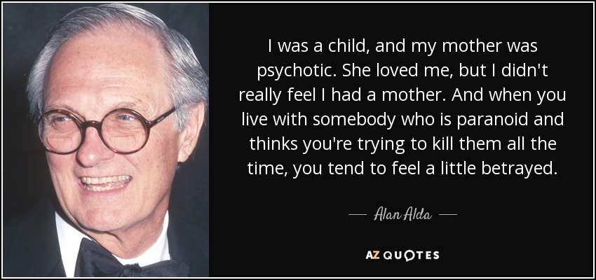 I was a child, and my mother was psychotic. She loved me, but I didn't really feel I had a mother. And when you live with somebody who is paranoid and thinks you're trying to kill them all the time, you tend to feel a little betrayed. - Alan Alda