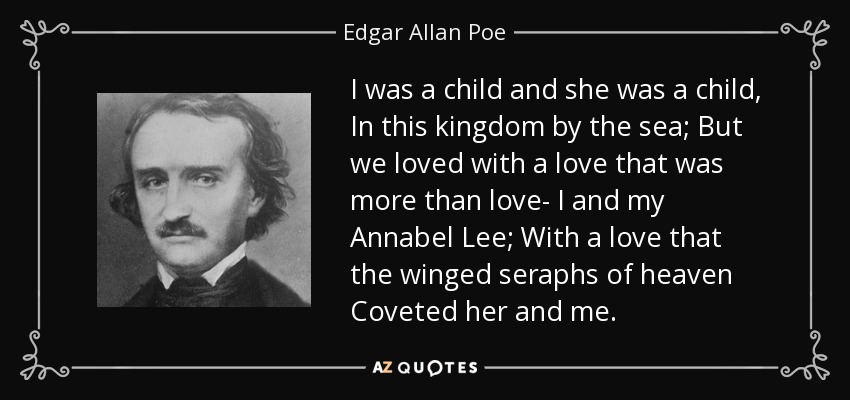 I was a child and she was a child, In this kingdom by the sea; But we loved with a love that was more than love- I and my Annabel Lee; With a love that the winged seraphs of heaven Coveted her and me. - Edgar Allan Poe