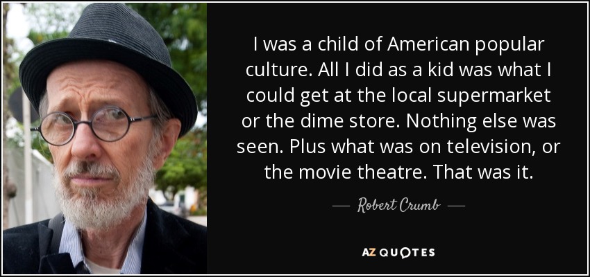 I was a child of American popular culture. All I did as a kid was what I could get at the local supermarket or the dime store. Nothing else was seen. Plus what was on television, or the movie theatre. That was it. - Robert Crumb