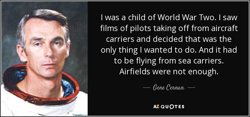 I was a child of World War Two . I saw films of pilots taking off from aircraft carriers and decided that was the only thing I wanted to do. And it had to be flying from sea carriers. Airfields were not enough. - Gene Cernan