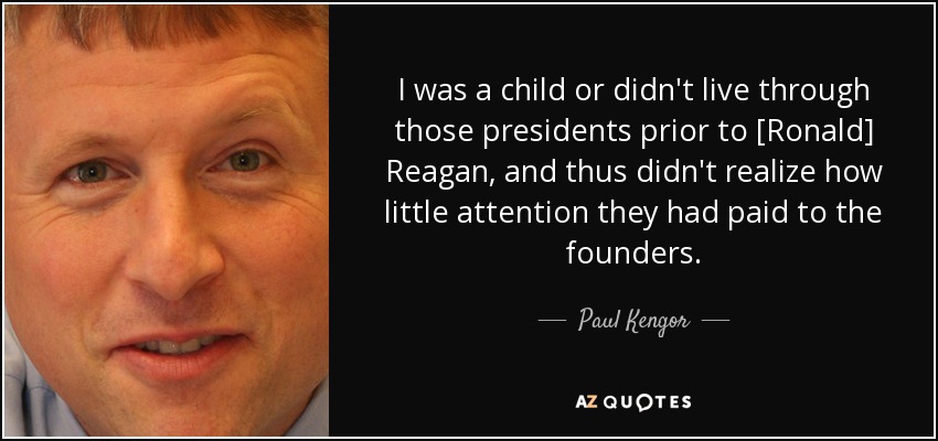 I was a child or didn't live through those presidents prior to [Ronald] Reagan, and thus didn't realize how little attention they had paid to the founders. - Paul Kengor