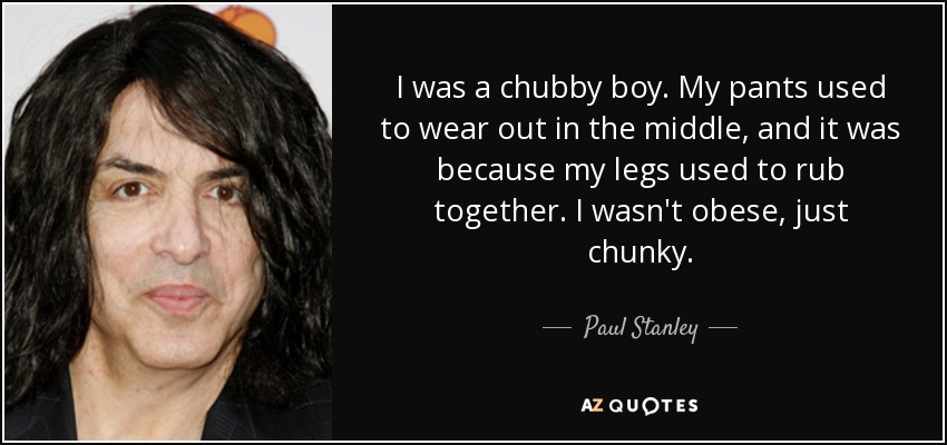 I was a chubby boy. My pants used to wear out in the middle, and it was because my legs used to rub together. I wasn't obese, just chunky. - Paul Stanley