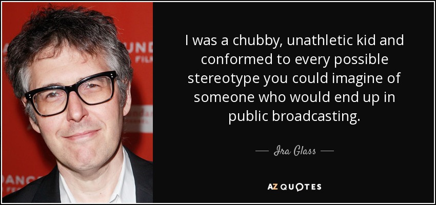 I was a chubby, unathletic kid and conformed to every possible stereotype you could imagine of someone who would end up in public broadcasting. - Ira Glass
