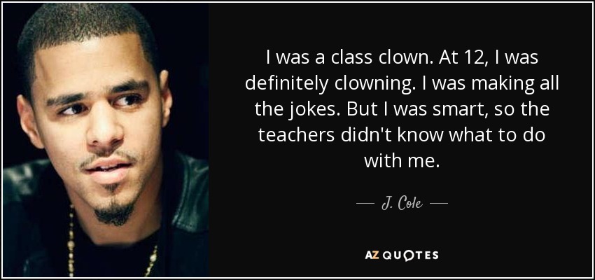 I was a class clown. At 12, I was definitely clowning. I was making all the jokes. But I was smart, so the teachers didn't know what to do with me. - J. Cole