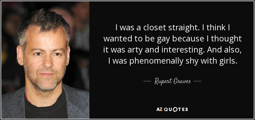 I was a closet straight. I think I wanted to be gay because I thought it was arty and interesting. And also, I was phenomenally shy with girls. - Rupert Graves