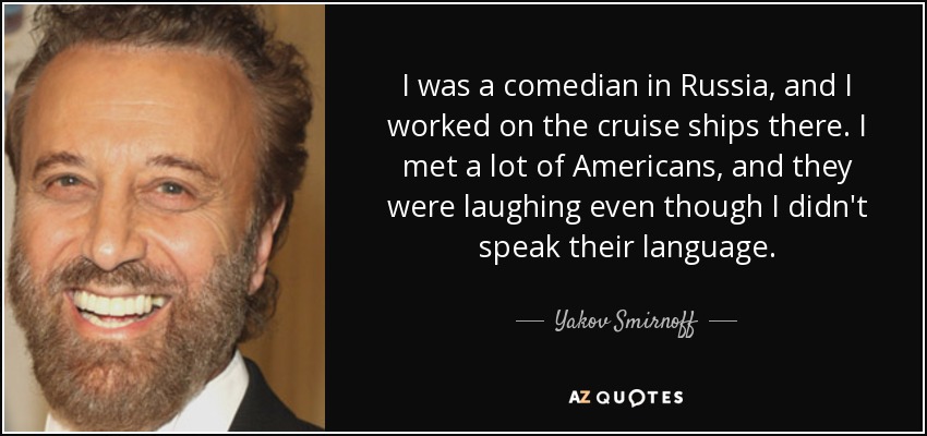 I was a comedian in Russia, and I worked on the cruise ships there. I met a lot of Americans, and they were laughing even though I didn't speak their language. - Yakov Smirnoff