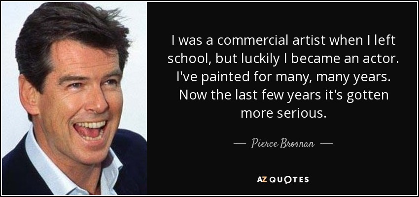 I was a commercial artist when I left school, but luckily I became an actor. I've painted for many, many years. Now the last few years it's gotten more serious. - Pierce Brosnan