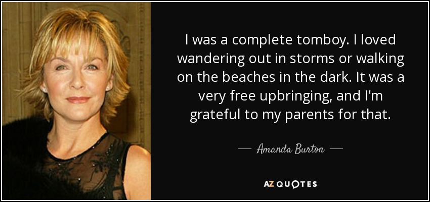 I was a complete tomboy. I loved wandering out in storms or walking on the beaches in the dark. It was a very free upbringing, and I'm grateful to my parents for that. - Amanda Burton