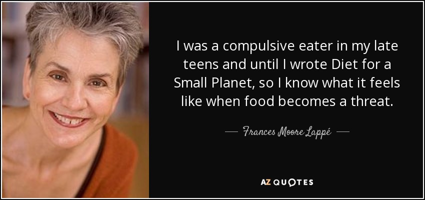 I was a compulsive eater in my late teens and until I wrote Diet for a Small Planet, so I know what it feels like when food becomes a threat. - Frances Moore Lappé