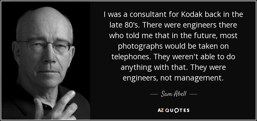 I was a consultant for Kodak back in the late 80's. There were engineers there who told me that in the future, most photographs would be taken on telephones. They weren't able to do anything with that. They were engineers, not management. - Sam Abell