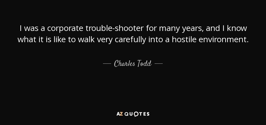 I was a corporate trouble-shooter for many years, and I know what it is like to walk very carefully into a hostile environment. - Charles Todd