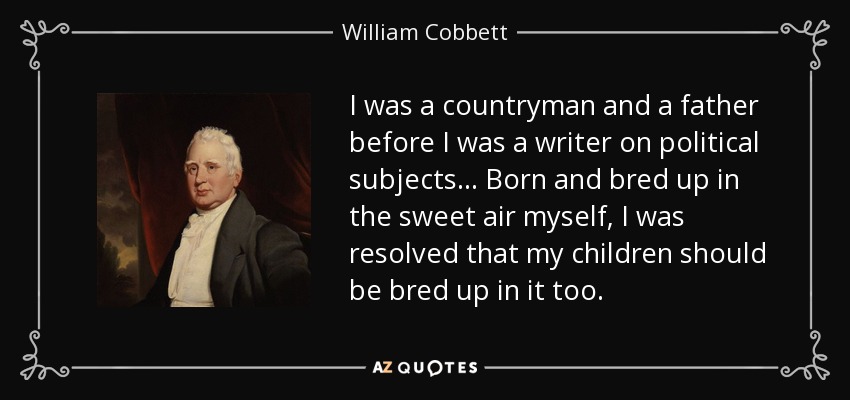 I was a countryman and a father before I was a writer on political subjects... Born and bred up in the sweet air myself, I was resolved that my children should be bred up in it too. - William Cobbett