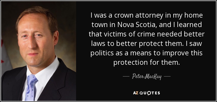 I was a crown attorney in my home town in Nova Scotia, and I learned that victims of crime needed better laws to better protect them. I saw politics as a means to improve this protection for them. - Peter MacKay