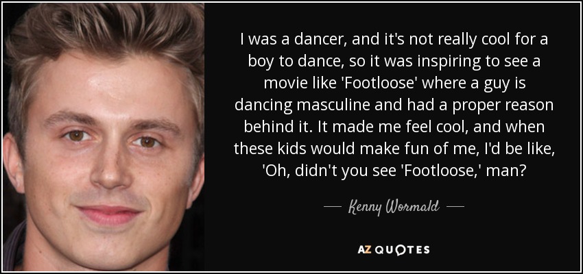 I was a dancer, and it's not really cool for a boy to dance, so it was inspiring to see a movie like 'Footloose' where a guy is dancing masculine and had a proper reason behind it. It made me feel cool, and when these kids would make fun of me, I'd be like, 'Oh, didn't you see 'Footloose,' man? - Kenny Wormald