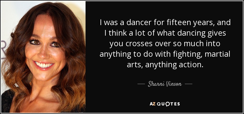 I was a dancer for fifteen years, and I think a lot of what dancing gives you crosses over so much into anything to do with fighting, martial arts, anything action. - Sharni Vinson