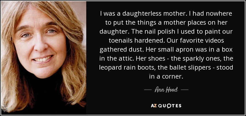 I was a daughterless mother. I had nowhere to put the things a mother places on her daughter. The nail polish I used to paint our toenails hardened. Our favorite videos gathered dust. Her small apron was in a box in the attic. Her shoes - the sparkly ones, the leopard rain boots, the ballet slippers - stood in a corner. - Ann Hood