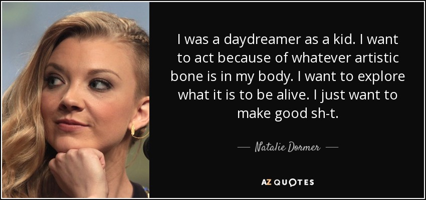 I was a daydreamer as a kid. I want to act because of whatever artistic bone is in my body. I want to explore what it is to be alive. I just want to make good sh-t. - Natalie Dormer
