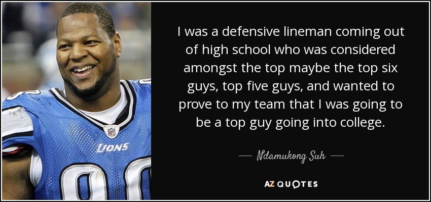 I was a defensive lineman coming out of high school who was considered amongst the top maybe the top six guys, top five guys, and wanted to prove to my team that I was going to be a top guy going into college. - Ndamukong Suh