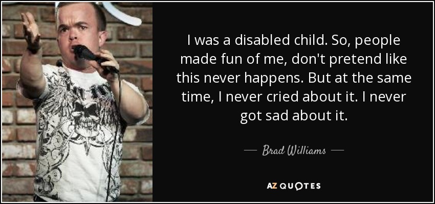 I was a disabled child. So, people made fun of me, don't pretend like this never happens. But at the same time, I never cried about it. I never got sad about it. - Brad Williams