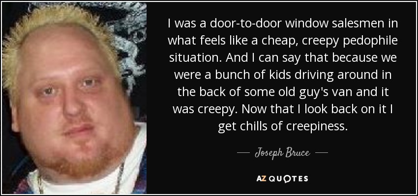 I was a door-to-door window salesmen in what feels like a cheap, creepy pedophile situation. And I can say that because we were a bunch of kids driving around in the back of some old guy's van and it was creepy. Now that I look back on it I get chills of creepiness. - Joseph Bruce