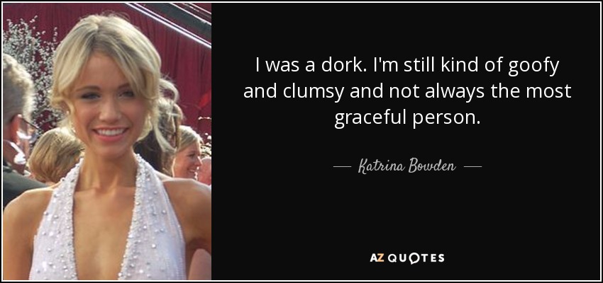 I was a dork. I'm still kind of goofy and clumsy and not always the most graceful person. - Katrina Bowden