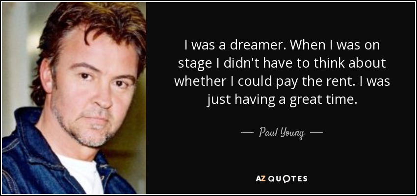 I was a dreamer. When I was on stage I didn't have to think about whether I could pay the rent. I was just having a great time. - Paul Young