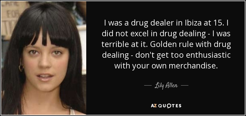 I was a drug dealer in Ibiza at 15. I did not excel in drug dealing - I was terrible at it. Golden rule with drug dealing - don't get too enthusiastic with your own merchandise. - Lily Allen