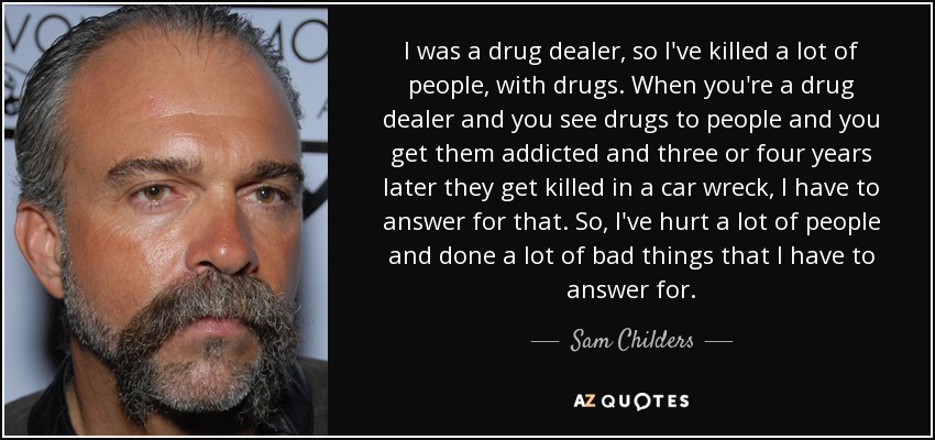 I was a drug dealer, so I've killed a lot of people, with drugs. When you're a drug dealer and you see drugs to people and you get them addicted and three or four years later they get killed in a car wreck, I have to answer for that. So, I've hurt a lot of people and done a lot of bad things that I have to answer for. - Sam Childers