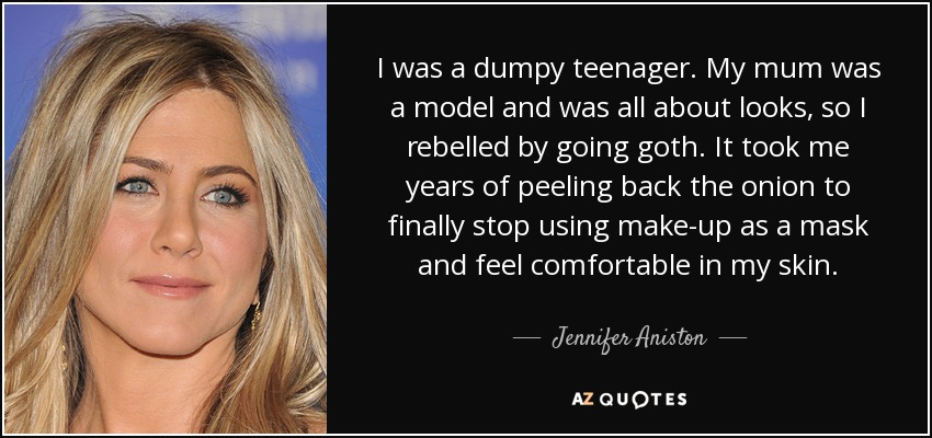 I was a dumpy teenager. My mum was a model and was all about looks, so I rebelled by going goth. It took me years of peeling back the onion to finally stop using make-up as a mask and feel comfortable in my skin. - Jennifer Aniston