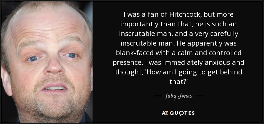 I was a fan of Hitchcock, but more importantly than that, he is such an inscrutable man, and a very carefully inscrutable man. He apparently was blank-faced with a calm and controlled presence. I was immediately anxious and thought, 'How am I going to get behind that?' - Toby Jones