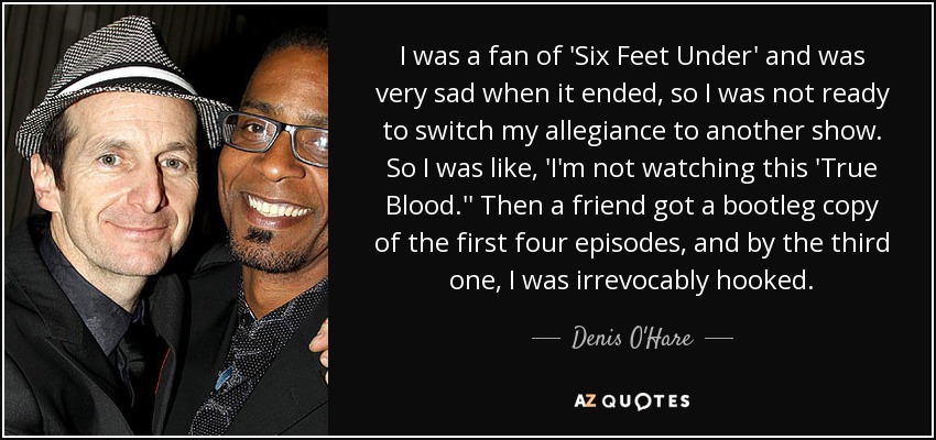 I was a fan of 'Six Feet Under' and was very sad when it ended, so I was not ready to switch my allegiance to another show. So I was like, 'I'm not watching this 'True Blood.'' Then a friend got a bootleg copy of the first four episodes, and by the third one, I was irrevocably hooked. - Denis O'Hare