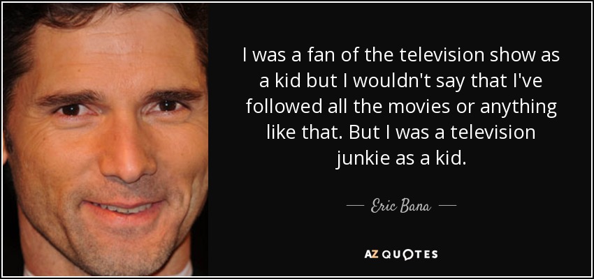 I was a fan of the television show as a kid but I wouldn't say that I've followed all the movies or anything like that. But I was a television junkie as a kid. - Eric Bana