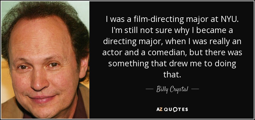 I was a film-directing major at NYU. I'm still not sure why I became a directing major, when I was really an actor and a comedian, but there was something that drew me to doing that. - Billy Crystal