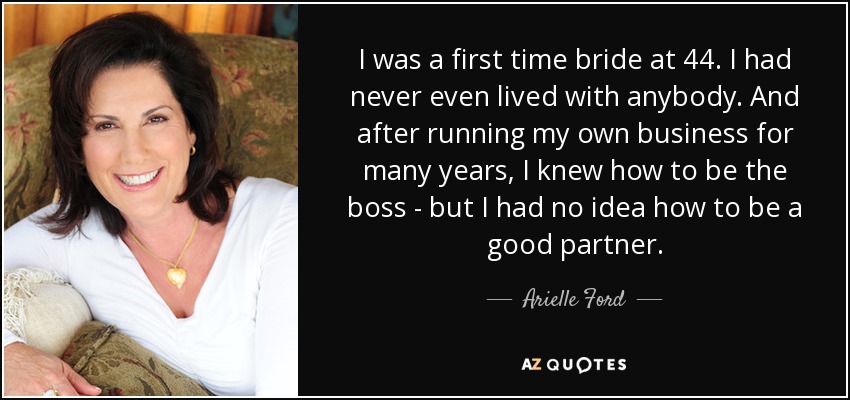 I was a first time bride at 44. I had never even lived with anybody. And after running my own business for many years, I knew how to be the boss - but I had no idea how to be a good partner. - Arielle Ford